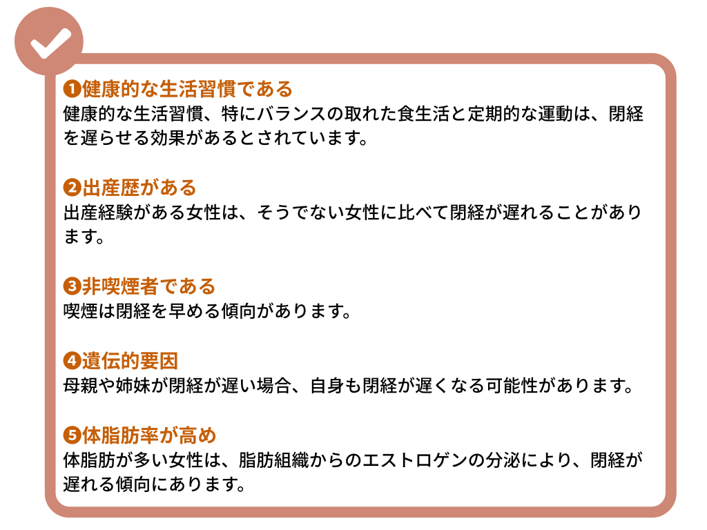 １、健康的な生活習慣である
健康的な生活習慣、特にバランスの取れた食生活と定期的な運動は、閉経を遅らせる効果があるとされています。

２、出産歴がある
出産経験がある女性は、そうでない女性に比べて閉経が遅れることがあります。

３、非喫煙者である
喫煙は閉経を早める傾向があります。

４、遺伝的要因
母親や姉妹が閉経が遅い場合、自身も閉経が遅くなる可能性があります。

５、体脂肪率が高め
体脂肪が多い女性は、脂肪組織からのエストロゲンの分泌により、閉経が遅れる傾向にあります。
